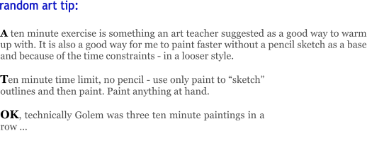 A ten minute exercise is something an art teacher suggested as a good way to warm up with. It is also a good way for me to paint faster without a pencil sketch as a base and because of the time constraints - in a looser style.   Ten minute time limit, no pencil - use only paint to “sketch” outlines and then paint. Paint anything at hand.  OK, technically Golem was three ten minute paintings in a row ...      random art tip: