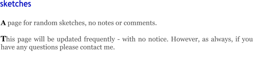 A page for random sketches, no notes or comments.    This page will be updated frequently - with no notice. However, as always, if you have any questions please contact me.       sketches