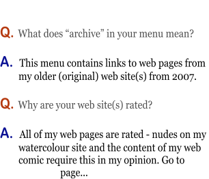 Q. What does “archive” in your menu mean?  A.  This menu contains links to web pages from          my older (original) web site(s) from 2007.             Q. Why are your web site(s) rated?  A.  All of my web pages are rated - nudes on my          watercolour site and the content of my web          comic require this in my opinion. Go to                             page...