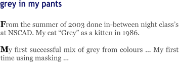 From the summer of 2003 done in-between night class’s at NSCAD. My cat “Grey” as a kitten in 1986.  My first successful mix of grey from colours ... My first time using masking ... grey in my pants