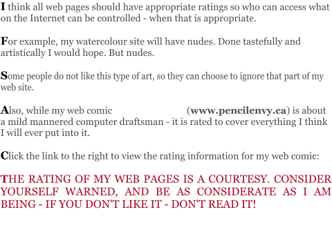 I think all web pages should have appropriate ratings so who can access what on the Internet can be controlled - when that is appropriate.   For example, my watercolour site will have nudes. Done tastefully and artistically I would hope. But nudes.   Some people do not like this type of art, so they can choose to ignore that part of my web site.  Also, while my web comic                                (www.pencilenvy.ca) is about a mild mannered computer draftsman - it is rated to cover everything I think I will ever put into it.         Click the link to the right to view the rating information for my web comic:   THE RATING OF MY WEB PAGES IS A COURTESY. CONSIDER YOURSELF WARNED, AND BE AS CONSIDERATE AS I AM BEING - IF YOU DON'T LIKE IT - DON'T READ IT!