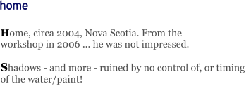 Home, circa 2004, Nova Scotia. From the               workshop in 2006 ... he was not impressed.  Shadows - and more - ruined by no control of, or timing of the water/paint!    home