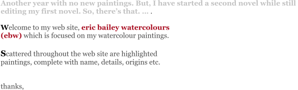 Another year with no new paintings. But, I have started a second novel while still  editing my first novel. So, there’s that. … .   Welcome to my web site, eric bailey watercolours  (ebw) which is focused on my watercolour paintings.   Scattered throughout the web site are highlighted  paintings, complete with name, details, origins etc.   thanks,